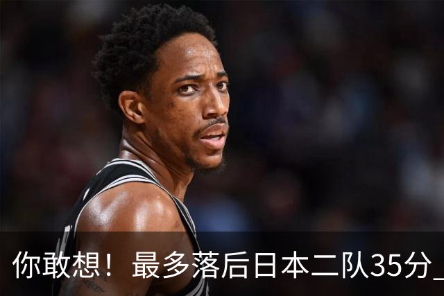 你敢想！最多落后日本二队35分 近10年男篮在干什么